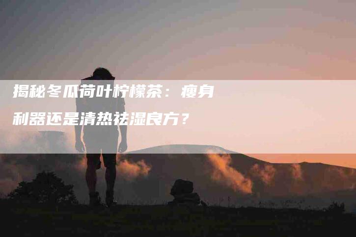 揭秘冬瓜荷叶柠檬茶：瘦身利器还是清热祛湿良方？