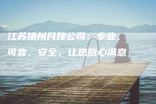 江苏扬州月嫂公司：专业、可靠、安全，让您放心满意