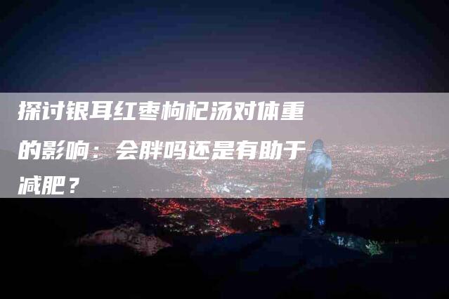 探讨银耳红枣枸杞汤对体重的影响：会胖吗还是有助于减肥？