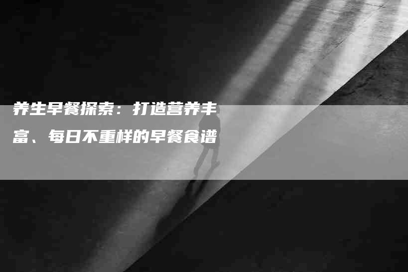 养生早餐探索：打造营养丰富、每日不重样的早餐食谱