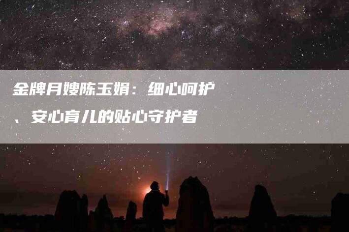 金牌月嫂陈玉娟：细心呵护、安心育儿的贴心守护者