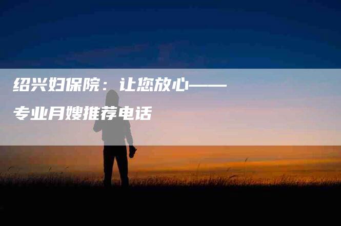 绍兴妇保院：让您放心——专业月嫂推荐电话