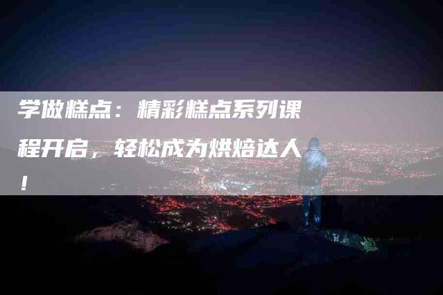 学做糕点：精彩糕点系列课程开启，轻松成为烘焙达人！