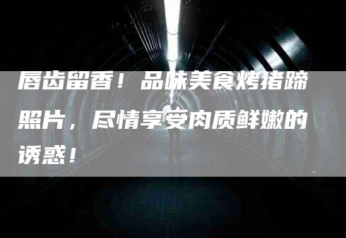 唇齿留香！品味美食烤猪蹄照片，尽情享受肉质鲜嫩的诱惑！