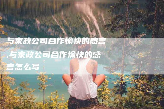 与家政公司合作愉快的感言,与家政公司合作愉快的感言怎么写