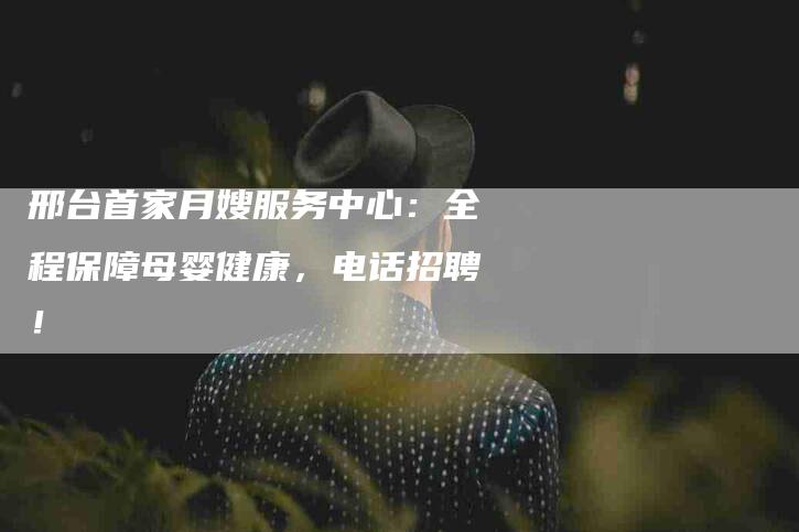 邢台首家月嫂服务中心：全程保障母婴健康，电话招聘！