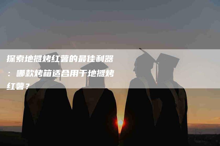 探索地摊烤红薯的最佳利器：哪款烤箱适合用于地摊烤红薯？