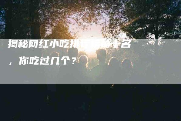 揭秘网红小吃排行榜前十名，你吃过几个？