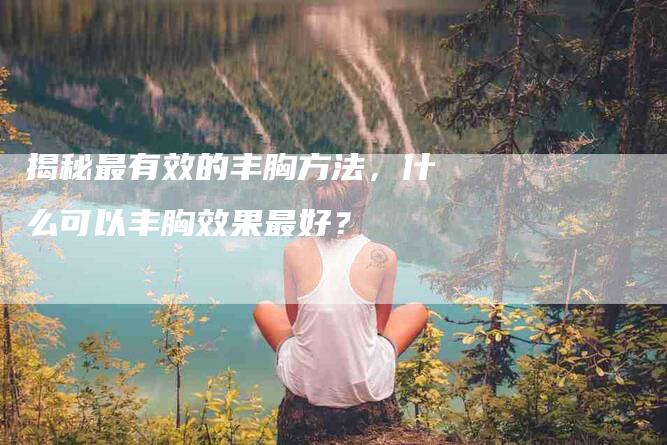 揭秘最有效的丰胸方法，什么可以丰胸效果最好？