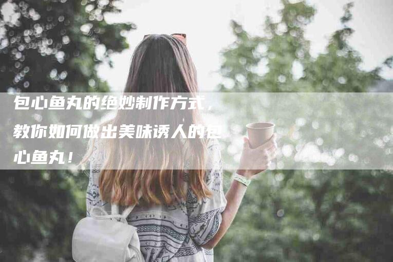 包心鱼丸的绝妙制作方式，教你如何做出美味诱人的包心鱼丸！