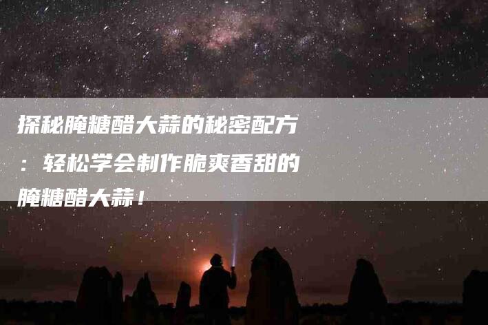 探秘腌糖醋大蒜的秘密配方：轻松学会制作脆爽香甜的腌糖醋大蒜！