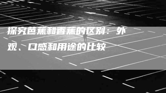 探究芭蕉和香蕉的区别：外观、口感和用途的比较