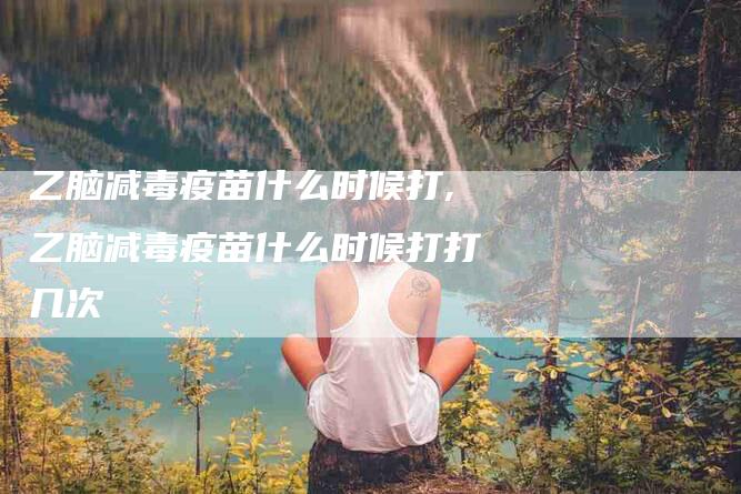 乙脑减毒疫苗什么时候打,乙脑减毒疫苗什么时候打打几次