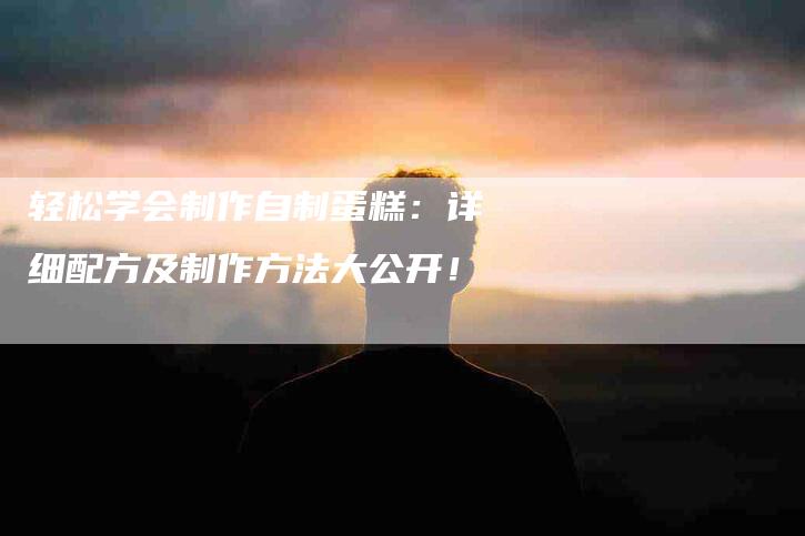 轻松学会制作自制蛋糕：详细配方及制作方法大公开！