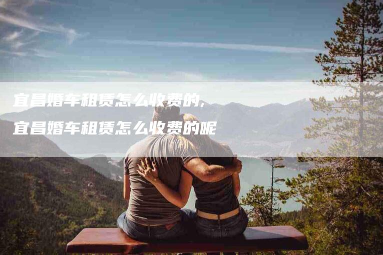 宜昌婚车租赁怎么收费的,宜昌婚车租赁怎么收费的呢