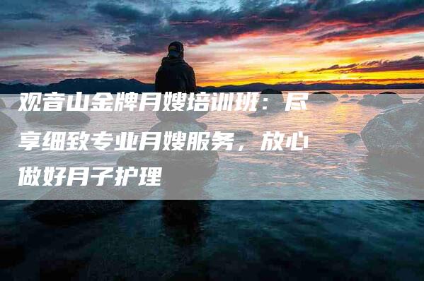 观音山金牌月嫂培训班：尽享细致专业月嫂服务，放心做好月子护理