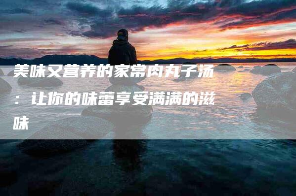 美味又营养的家常肉丸子汤：让你的味蕾享受满满的滋味