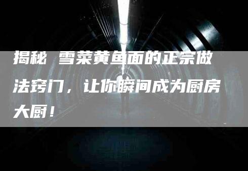 揭秘 雪菜黄鱼面的正宗做法窍门，让你瞬间成为厨房大厨！