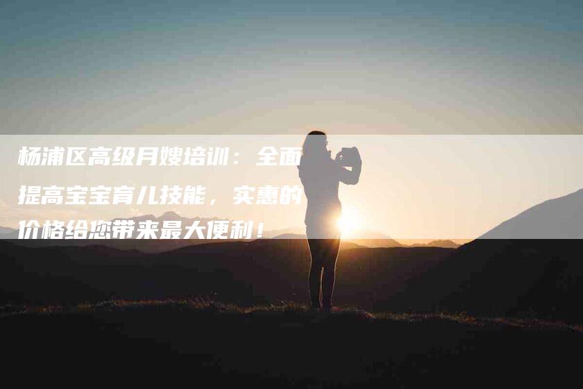 杨浦区高级月嫂培训：全面提高宝宝育儿技能，实惠的价格给您带来最大便利！