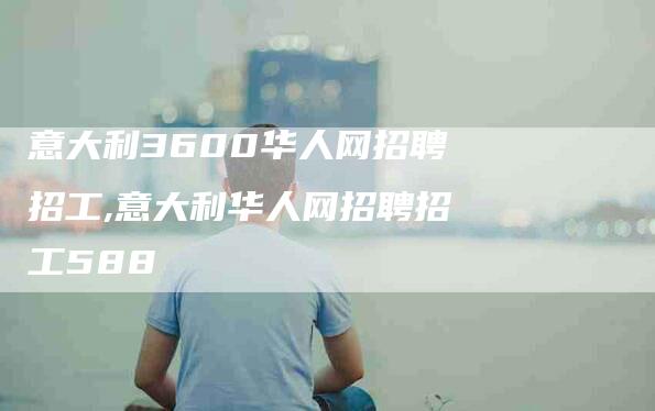 意大利3600华人网招聘招工,意大利华人网招聘招工588