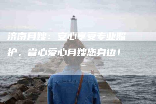 济南月嫂：安心享受专业照护，省心爱心月嫂您身边！