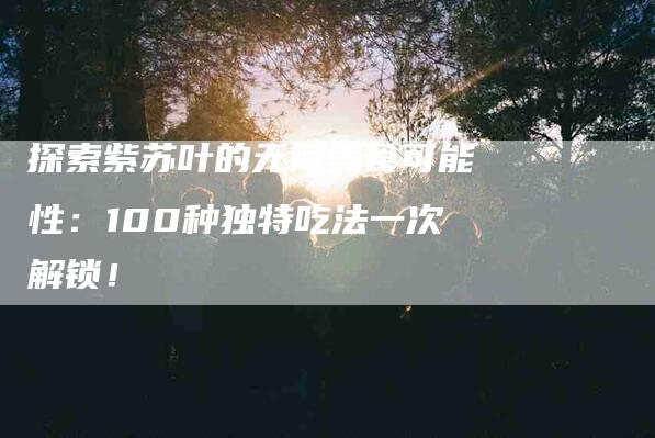 探索紫苏叶的无尽美食可能性：100种独特吃法一次解锁！