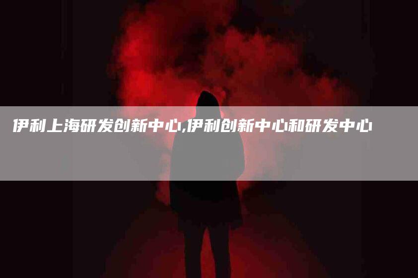 伊利上海研发创新中心,伊利创新中心和研发中心