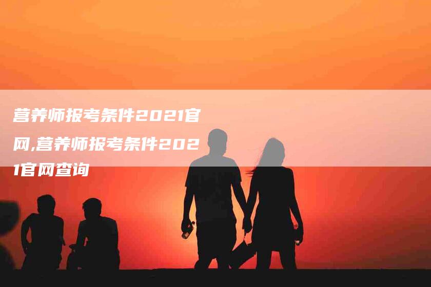 营养师报考条件2021官网,营养师报考条件2021官网查询