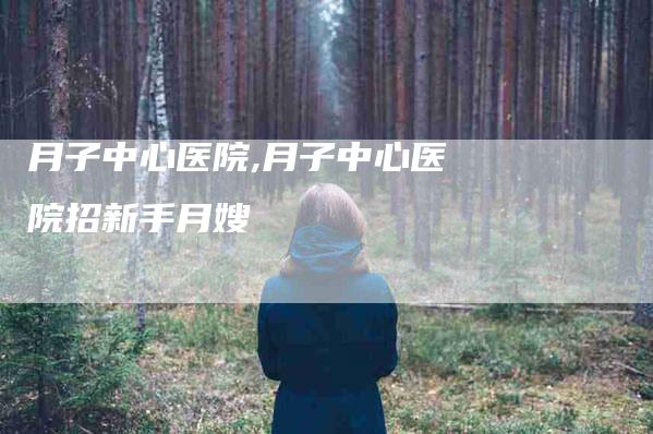 月子中心医院,月子中心医院招新手月嫂