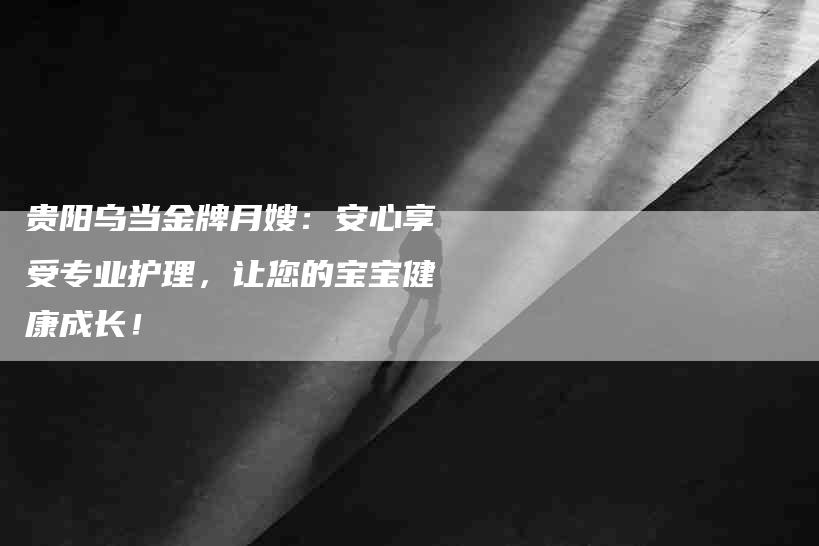 贵阳乌当金牌月嫂：安心享受专业护理，让您的宝宝健康成长！