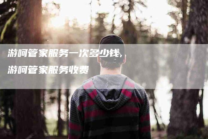 游呵管家服务一次多少钱,游呵管家服务收费