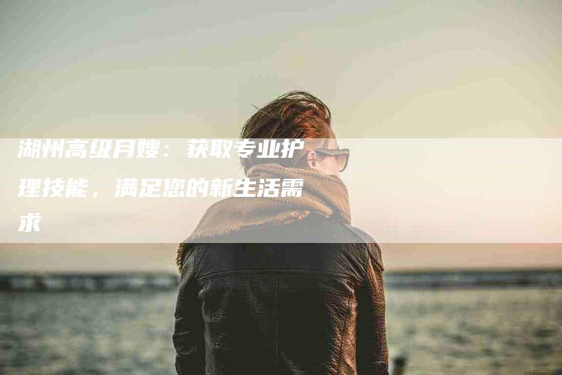 湖州高级月嫂：获取专业护理技能，满足您的新生活需求