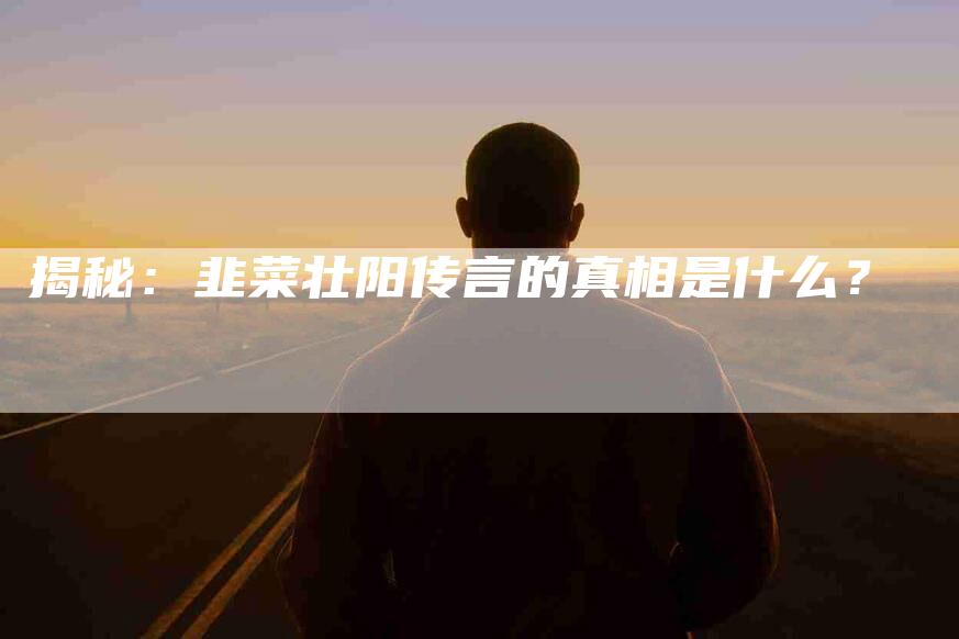 揭秘：韭菜壮阳传言的真相是什么？