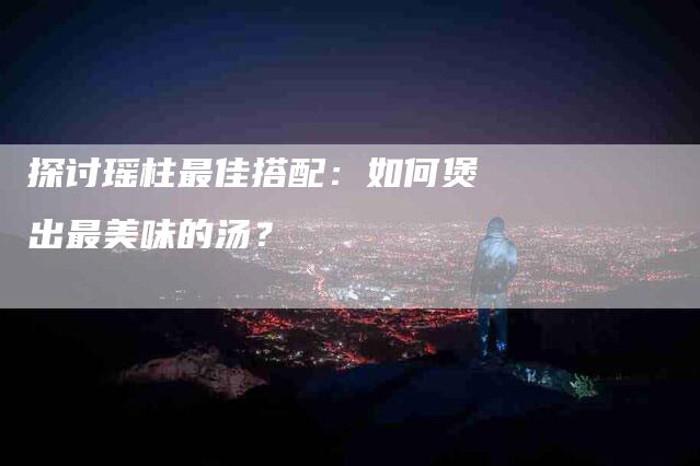 探讨瑶柱最佳搭配：如何煲出最美味的汤？