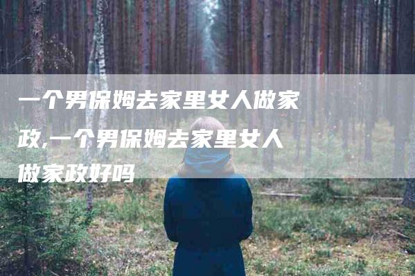 一个男保姆去家里女人做家政,一个男保姆去家里女人做家政好吗