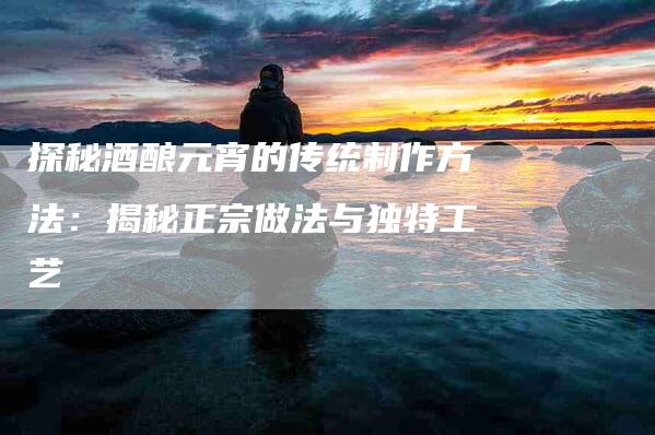 探秘酒酿元宵的传统制作方法：揭秘正宗做法与独特工艺