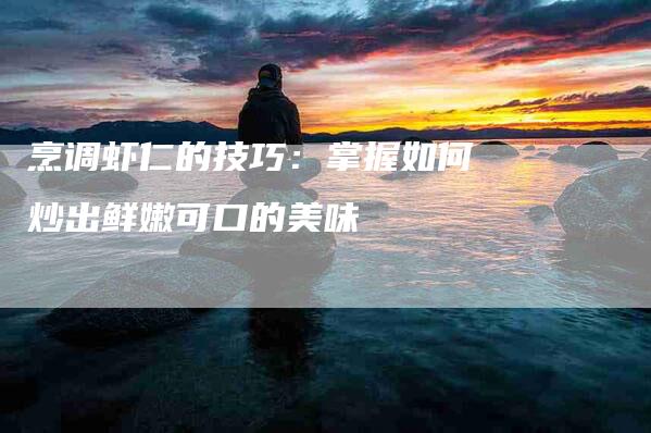 烹调虾仁的技巧：掌握如何炒出鲜嫩可口的美味