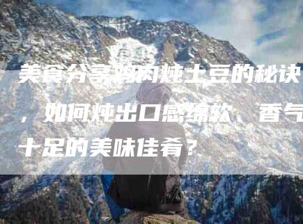 美食分享鸡肉炖土豆的秘诀，如何炖出口感绵软、香气十足的美味佳肴？