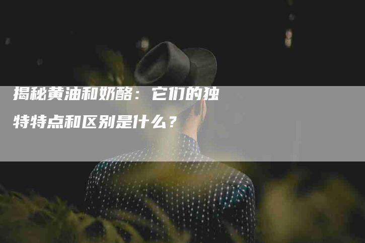 揭秘黄油和奶酪：它们的独特特点和区别是什么？