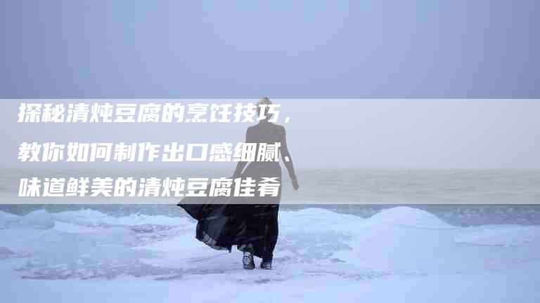 探秘清炖豆腐的烹饪技巧，教你如何制作出口感细腻、味道鲜美的清炖豆腐佳肴