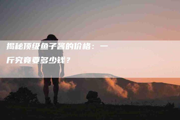 揭秘顶级鱼子酱的价格：一斤究竟要多少钱？